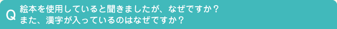 Q.絵本を使用していると聞きましたが、なぜですか？また、漢字が入っているのはなぜですか？