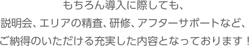 もちろん導入に際しても、説明会、エリアの精査、研修、アフターサポートなど、ご納得のいただける充実した内容となっております！